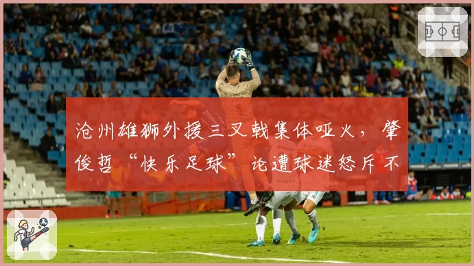 沧州雄狮外援三叉戟集体哑火，肇俊哲“快乐足球”论遭球迷怒斥不负责任