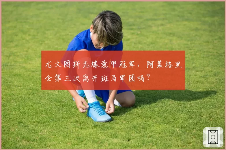 尤文图斯无缘意甲冠军,阿莱格里会第三次离开斑马军团吗?