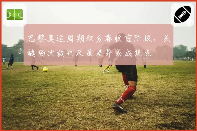 巴黎奥运周期积分赛收官阶段，关键场次裁判尺度差异或成焦点