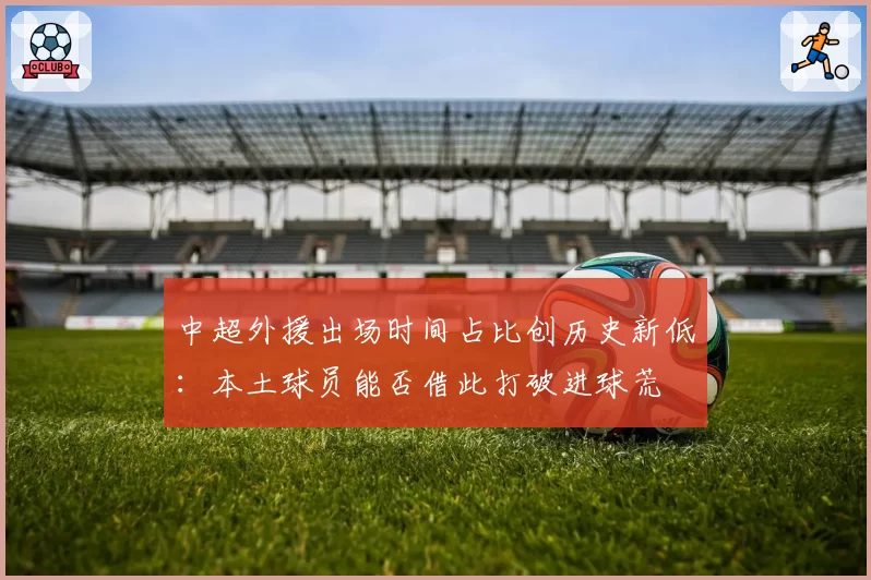 中超外援出场时间占比创历史新低:本土球员能否借此打破进球荒