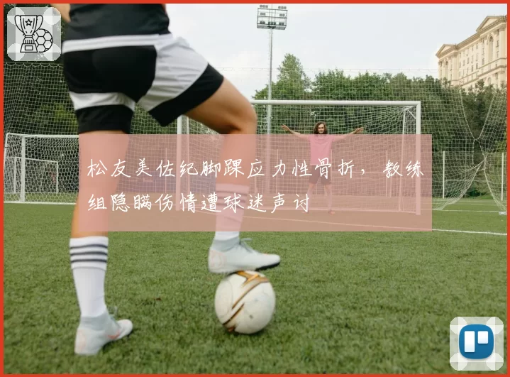 松友美佐纪脚踝应力性骨折，教练组隐瞒伤情遭球迷声讨