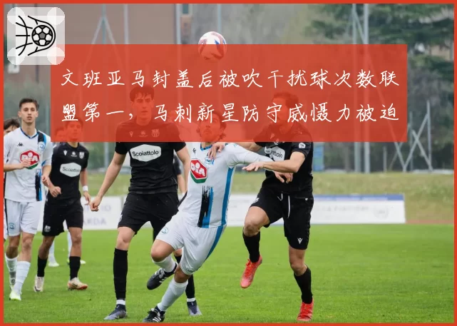 文班亚马封盖后被吹干扰球次数联盟第一，马刺新星防守威慑力被迫打折