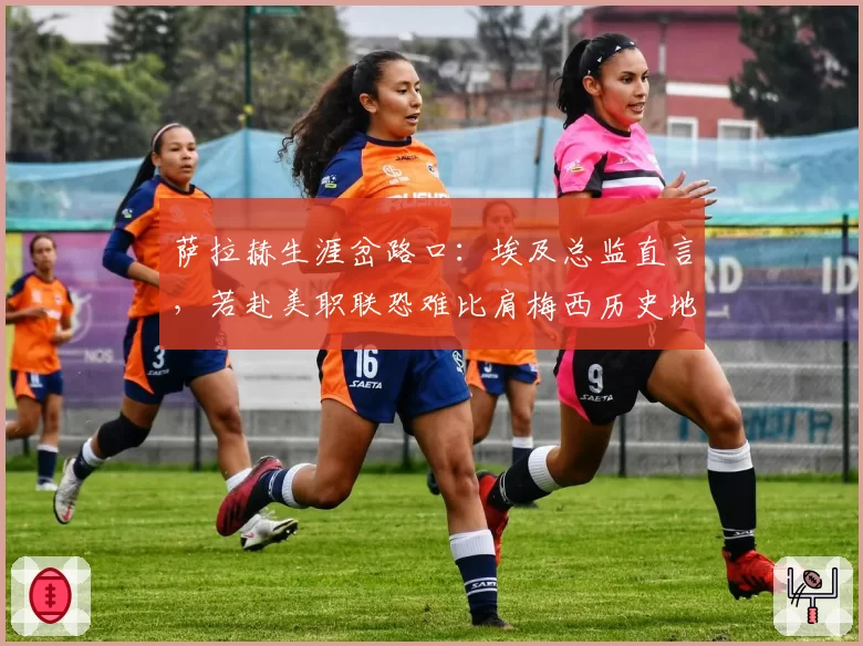 萨拉赫生涯岔路口：埃及总监直言，若赴美职联恐难比肩梅西历史地位